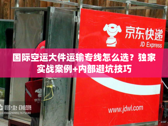 国际空运大件运输专线怎么选？独家实战案例+内部避坑技巧