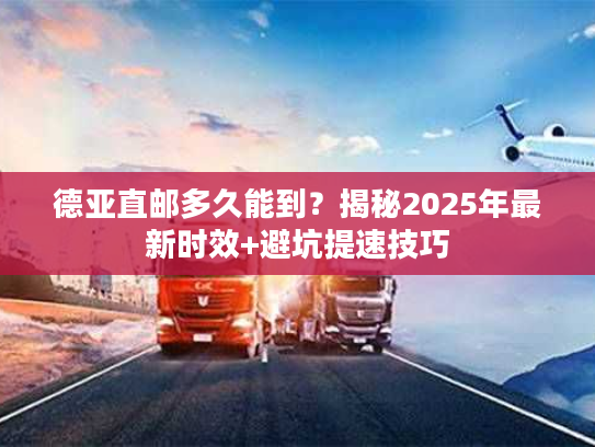 德亚直邮多久能到？揭秘2025年最新时效+避坑提速技巧