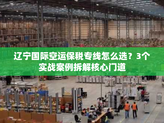 辽宁国际空运保税专线怎么选？3个实战案例拆解核心门道