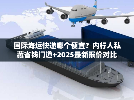 国际海运快递哪个便宜？内行人私藏省钱门道+2025最新报价对比