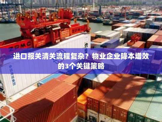 进口报关清关流程复杂？物业企业降本增效的3个关键策略