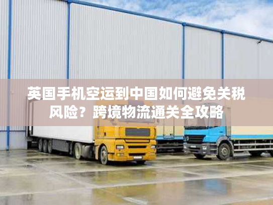 英国手机空运到中国如何避免关税风险？跨境物流通关全攻略