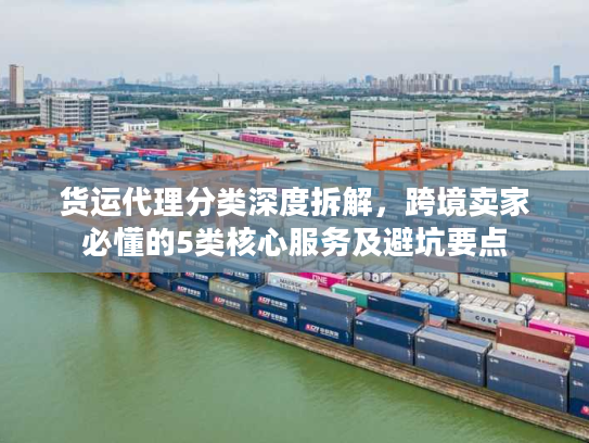货运代理分类深度拆解，跨境卖家必懂的5类核心服务及避坑要点