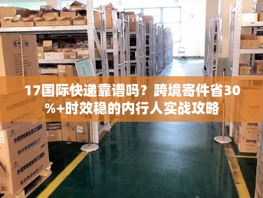 17国际快递靠谱吗？跨境寄件省30%+时效稳的内行人实战攻略