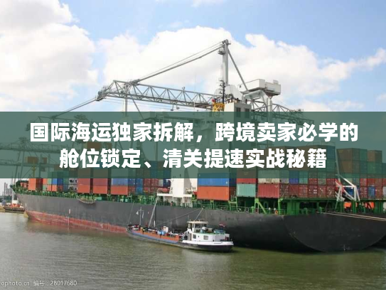 国际海运独家拆解，跨境卖家必学的舱位锁定、清关提速实战秘籍