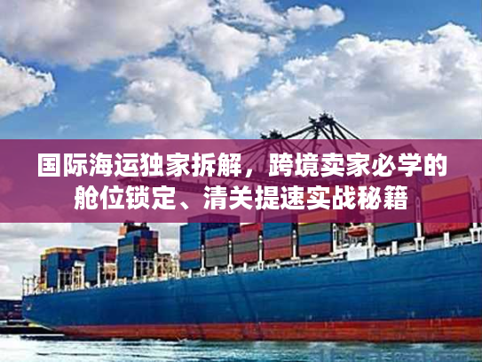 国际海运独家拆解，跨境卖家必学的舱位锁定、清关提速实战秘籍
