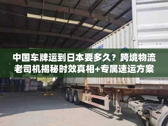 中国车牌运到日本要多久？跨境物流老司机揭秘时效真相+专属速运方案