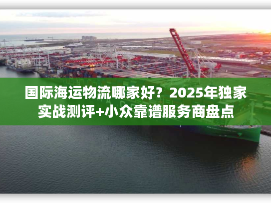国际海运物流哪家好?2025年独家实战测评+小众靠谱服务商盘点 国际海运物流哪家好?2025年独家实战测评+小众靠谱服务商盘点