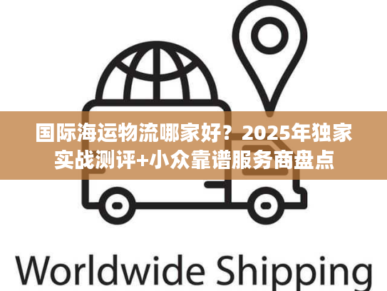 国际海运物流哪家好?2025年独家实战测评+小众靠谱服务商盘点 国际海运物流哪家好?2025年独家实战测评+小众靠谱服务商盘点