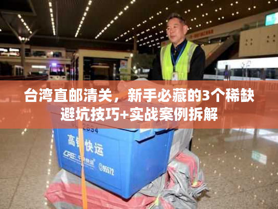 台湾直邮清关，新手必藏的3个稀缺避坑技巧+实战案例拆解