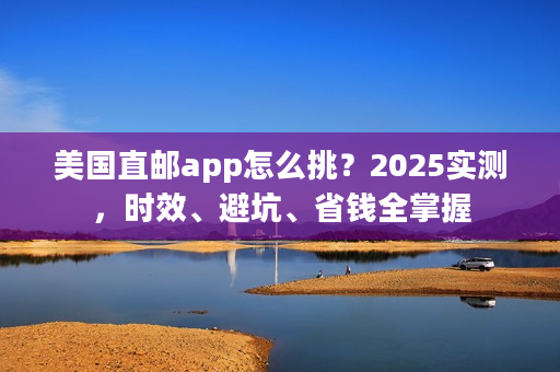 美国直邮app怎么挑？2025实测，时效、避坑、省钱全掌握