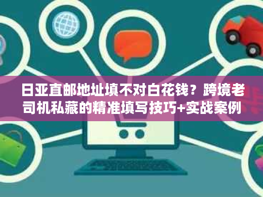 日亚直邮地址填不对白花钱？跨境老司机私藏的精准填写技巧+实战案例