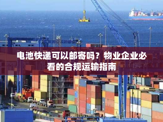 电池快递可以邮寄吗？物业企业必看的合规运输指南