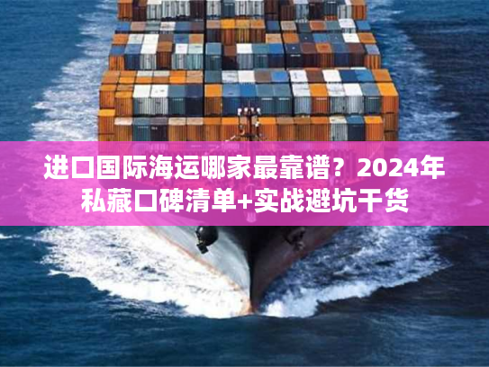 进口国际海运哪家最靠谱？2024年私藏口碑清单+实战避坑干货