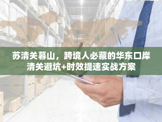 苏清关暮山，跨境人必藏的华东口岸清关避坑+时效提速实战方案