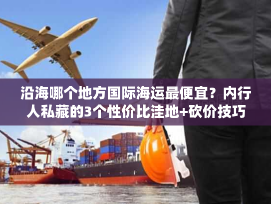 沿海哪个地方国际海运最便宜？内行人私藏的3个性价比洼地+砍价技巧