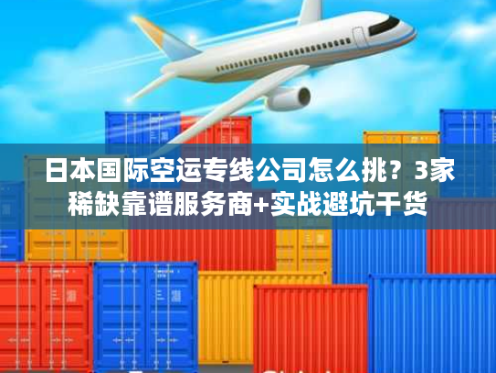 日本国际空运专线公司怎么挑？3家稀缺靠谱服务商+实战避坑干货