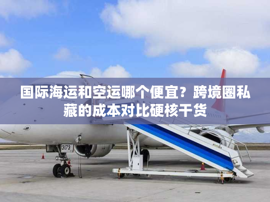 国际海运和空运哪个便宜？跨境圈私藏的成本对比硬核干货