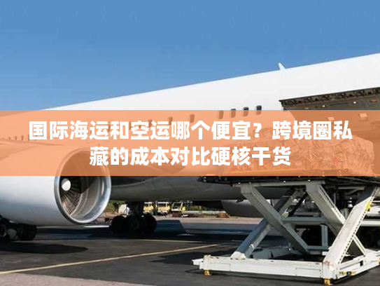 国际海运和空运哪个便宜？跨境圈私藏的成本对比硬核干货