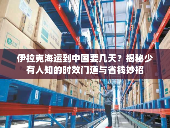 伊拉克海运到中国要几天?揭秘少有人知的时效门道与省钱妙招 伊拉克海运到中国要几天?揭秘少有人知的时效门道与省钱妙招