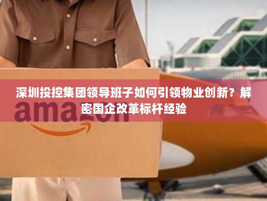 深圳投控集团领导班子如何引领物业创新？解密国企改革标杆经验