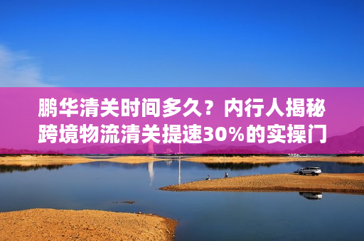 鹏华清关时间多久？内行人揭秘跨境物流清关提速30%的实操门道