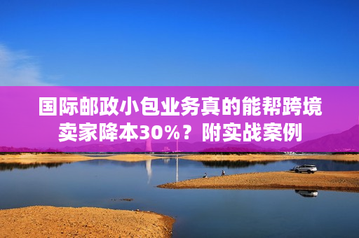 国际邮政小包业务真的能帮跨境卖家降本30%？附实战案例