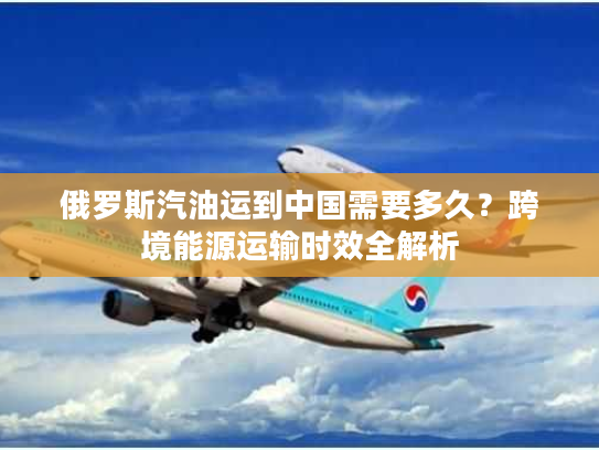 俄罗斯汽油运到中国需要多久？跨境能源运输时效全解析