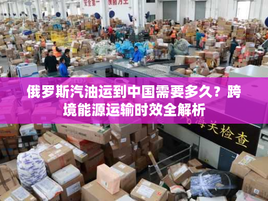 俄罗斯汽油运到中国需要多久？跨境能源运输时效全解析