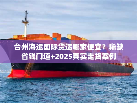 台州海运国际货运哪家便宜？稀缺省钱门道+2025真实走货案例