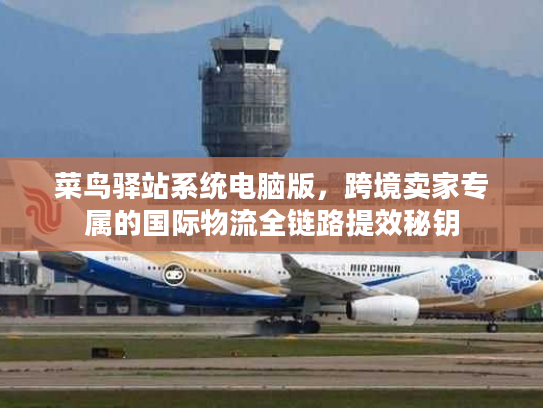 菜鸟驿站系统电脑版，跨境卖家专属的国际物流全链路提效秘钥