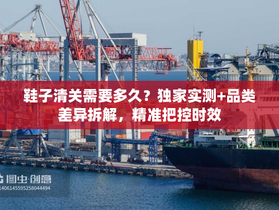 鞋子清关需要多久？独家实测+品类差异拆解，精准把控时效