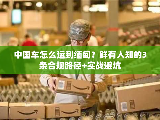 中国车怎么运到缅甸？鲜有人知的3条合规路径+实战避坑