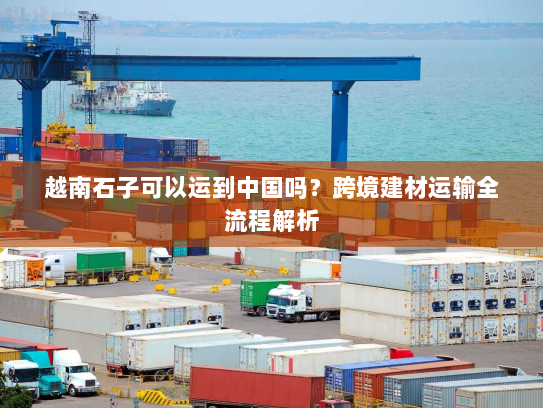 越南石子可以运到中国吗？跨境建材运输全流程解析