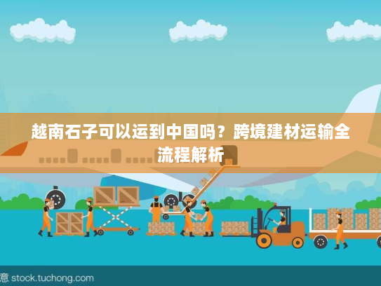 越南石子可以运到中国吗?跨境建材运输全流程解析 越南石子可以运到中国吗?跨境建材运输全流程解析
