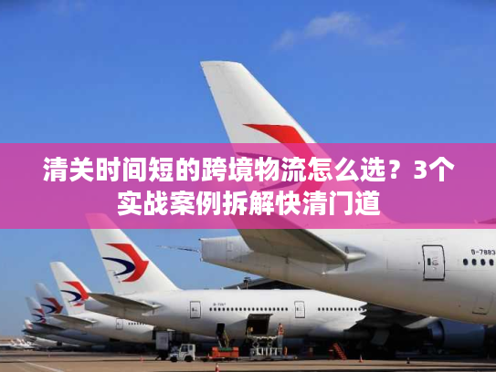 清关时间短的跨境物流怎么选？3个实战案例拆解快清门道