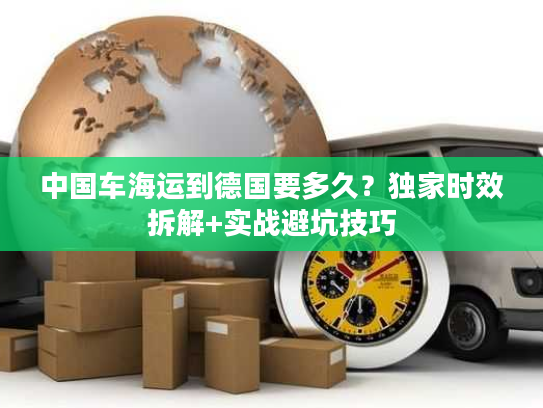 中国车海运到德国要多久?独家时效拆解+实战避坑技巧 中国车海运到德国要多久?独家时效拆解+实战避坑技巧