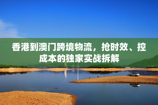 香港到澳门跨境物流，抢时效、控成本的独家实战拆解