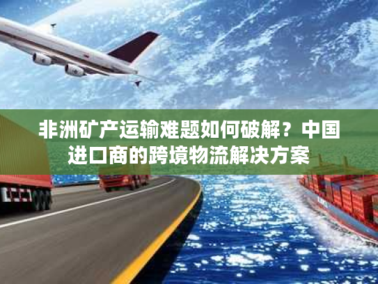 非洲矿产运输难题如何破解？中国进口商的跨境物流解决方案