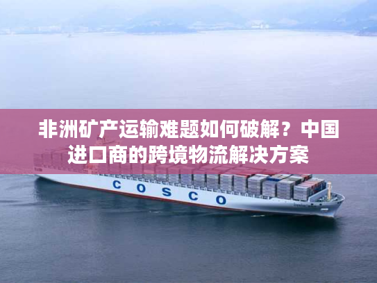 非洲矿产运输难题如何破解？中国进口商的跨境物流解决方案