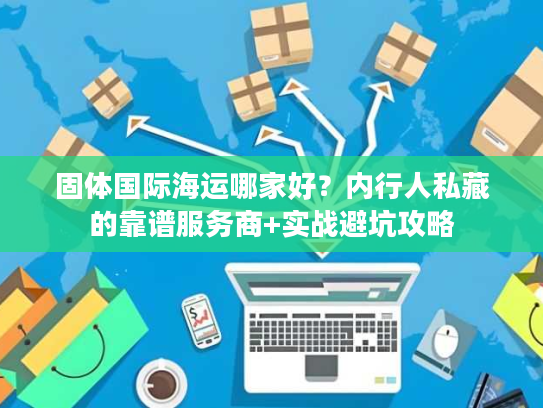 固体国际海运哪家好？内行人私藏的靠谱服务商+实战避坑攻略