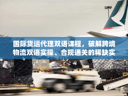 国际货运代理双语课程，破解跨境物流双语实操、合规通关的稀缺实战秘籍