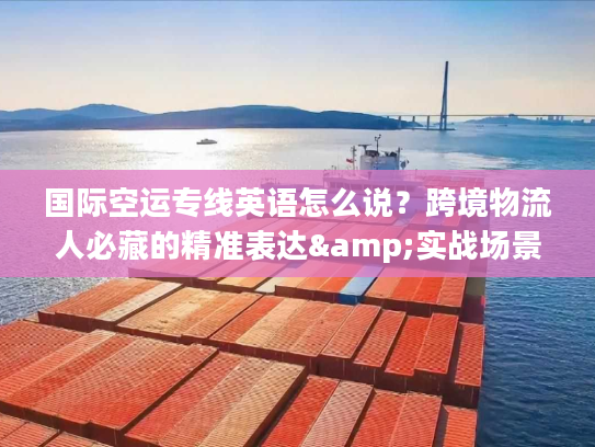 国际空运专线英语怎么说？跨境物流人必藏的精准表达&实战场景