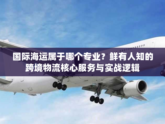 国际海运属于哪个专业？鲜有人知的跨境物流核心服务与实战逻辑