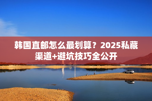 韩国直邮怎么最划算？2025私藏渠道+避坑技巧全公开