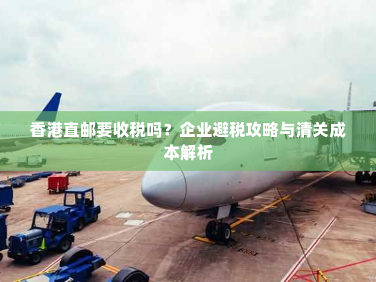 香港直邮要收税吗?企业避税攻略与清关成本解析 香港直邮要收税吗?企业避税攻略与清关成本解析