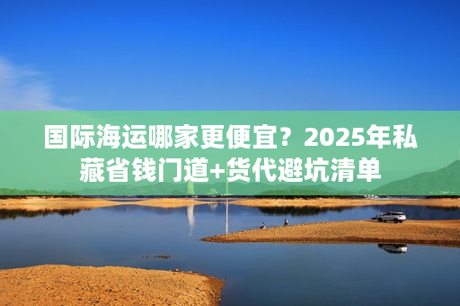 国际海运哪家更便宜？2025年私藏省钱门道+货代避坑清单