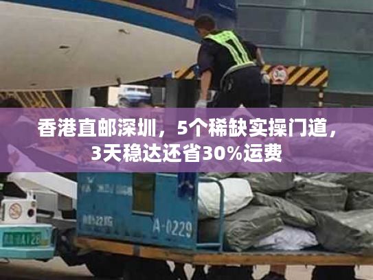 香港直邮深圳，5个稀缺实操门道，3天稳达还省30%运费