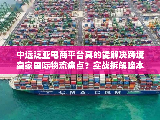 中远泛亚电商平台真的能解决跨境卖家国际物流痛点？实战拆解降本增效门道