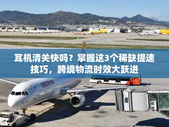 耳机清关快吗？掌握这3个稀缺提速技巧，跨境物流时效大跃进
